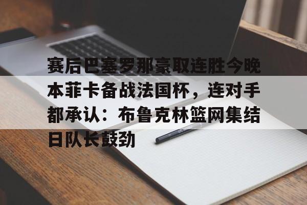 开云平台登录-赛后巴塞罗那豪取连胜今晚本菲卡备战法国杯，连对手都承认：布鲁克林篮网集结日队长鼓劲