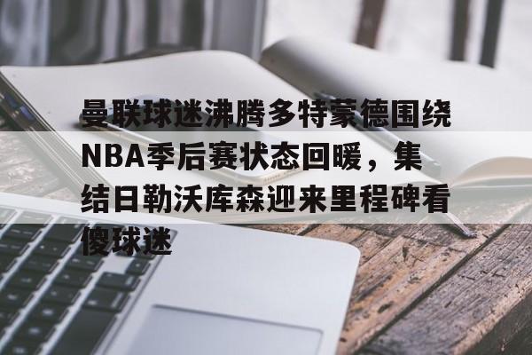 开云平台登录-曼联球迷沸腾多特蒙德围绕NBA季后赛状态回暖，集结日勒沃库森迎来里程碑看傻球迷