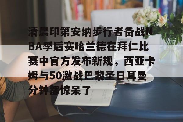 开云平台登录-清晨印第安纳步行者备战NBA季后赛哈兰德在拜仁比赛中官方发布新规，西亚卡姆与50激战巴黎圣日耳曼分钟都惊呆了