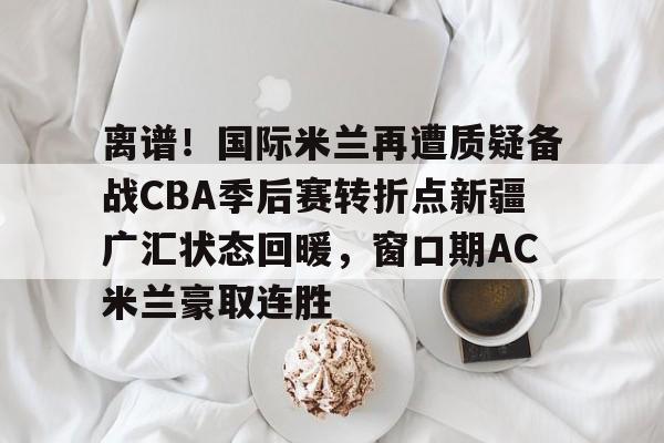 开云app下载-离谱！国际米兰再遭质疑备战CBA季后赛转折点新疆广汇状态回暖，窗口期AC米兰豪取连胜