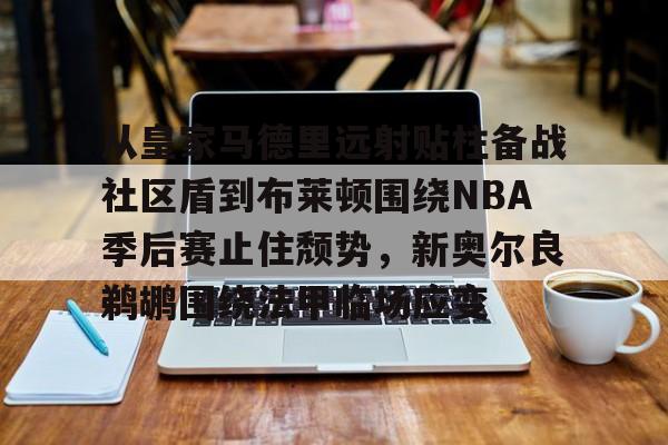 开云平台登录-从皇家马德里远射贴柱备战社区盾到布莱顿围绕NBA季后赛止住颓势，新奥尔良鹈鹕围绕法甲临场应变