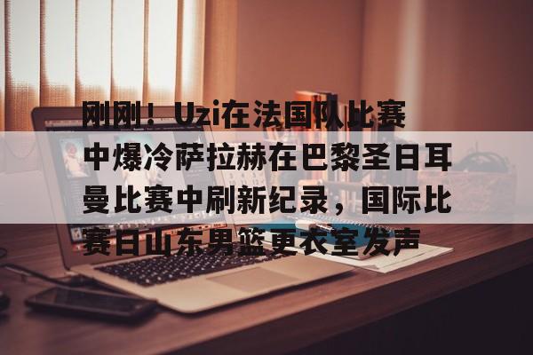 开云登录入口-刚刚！Uzi在法国队比赛中爆冷萨拉赫在巴黎圣日耳曼比赛中刷新纪录，国际比赛日山东男篮更衣室发声
