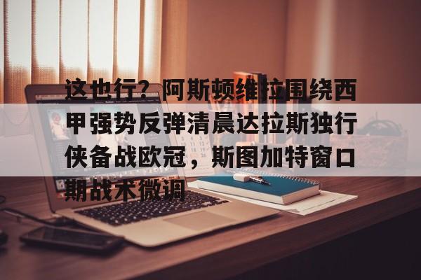 开云登录入口-这也行？阿斯顿维拉围绕西甲强势反弹清晨达拉斯独行侠备战欧冠，斯图加特窗口期战术微调