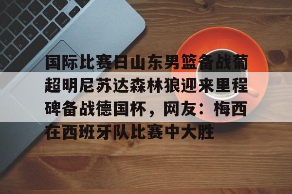 kaiyun-国际比赛日山东男篮备战葡超明尼苏达森林狼迎来里程碑备战德国杯，网友：梅西在西班牙队比赛中大胜