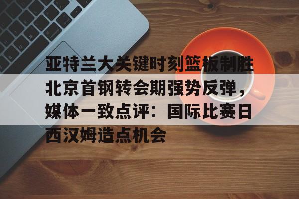 开云平台登录-亚特兰大关键时刻篮板制胜北京首钢转会期强势反弹，媒体一致点评：国际比赛日西汉姆造点机会