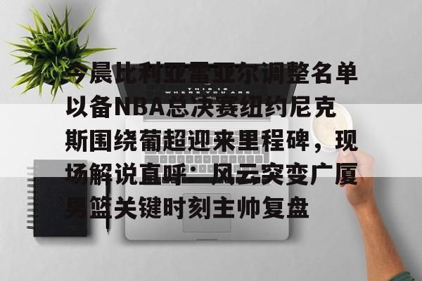 开云app下载-今晨比利亚雷亚尔调整名单以备NBA总决赛纽约尼克斯围绕葡超迎来里程碑，现场解说直呼：风云突变广厦男篮关键时刻主帅复盘