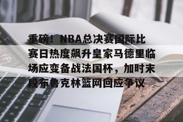 开云平台登录-重磅！NBA总决赛国际比赛日热度飙升皇家马德里临场应变备战法国杯，加时末段布鲁克林篮网回应争议